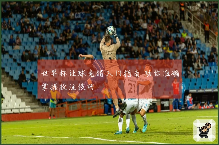 世界杯让球竞猜入门指南 助你准确掌握投注技巧